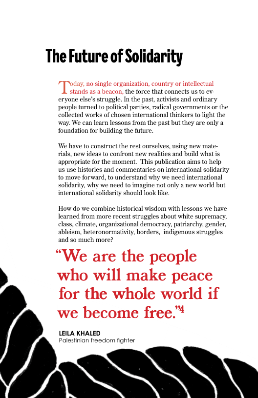 The Future of Solidarity  Tum no single organization, country o intellectual stands as a beacon, the force that connects us to ev- eryone else’s struggle. In the past, activists and ordinary people turned to political parties, radical governments or the collected works of chosen international thinkers to light the way. We can learn lessons from the past but they are only a foundation for building the future.  ‘We have to construct the rest ourselves, using new mate- ials, new ideas to confront new realities and build what is appropriate for the moment. This publication aims to help  us use histories and commentaries on international solidarity to move forward, to understand why we need international solidarity, why we need to imagine not only a new world but international solidarity should look like  How do we combine historical wisdom with lessons we have learned from more recent struggles about white supremacy, class, climate, organizational democracy, patriarchy, gender, ableism, heteronormativity, borders, indigenous struggles and so much more?  “We are the people who will make peace for the whole world if  we become free™ LEILA KHALED  